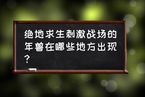 绝地求生年兽什么时候开 绝地求生刺激战场的年兽在哪些地方出现？