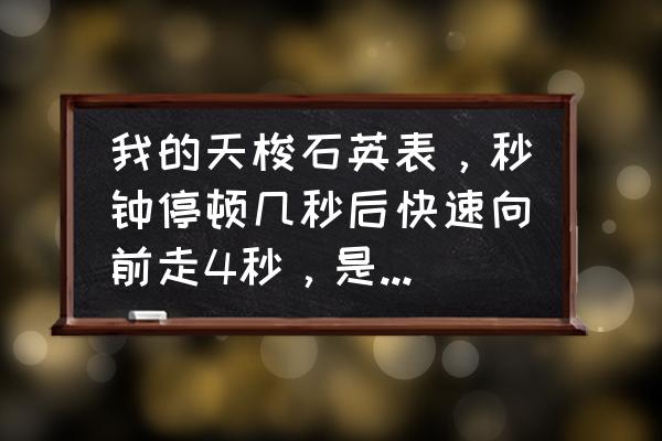 石英表秒针停几秒又很快走几秒 我的天梭石英表，秒钟停顿几秒后快速向前走4秒，是没电了还是有故障啊？但走的还是准的？