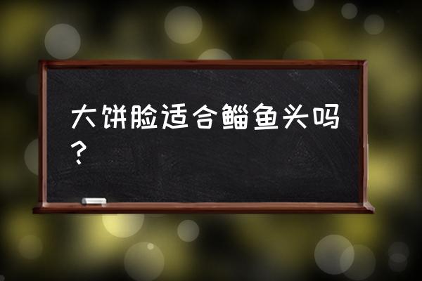 大饼脸脸又宽又短适合什么发型 大饼脸适合鲻鱼头吗？