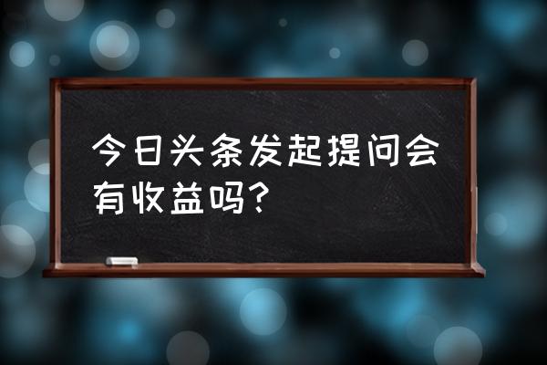 今日头条发提问有收益吗 今日头条发起提问会有收益吗？