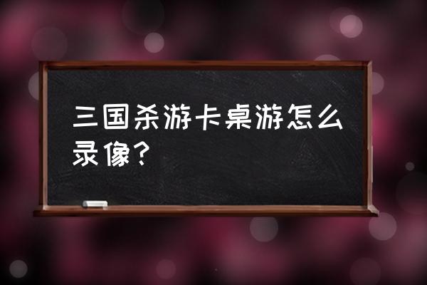 三国杀怎样关闭录像 三国杀游卡桌游怎么录像？