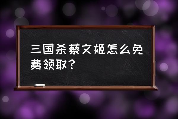 三国杀十周年sp蔡文姬怎么得 三国杀蔡文姬怎么免费领取？