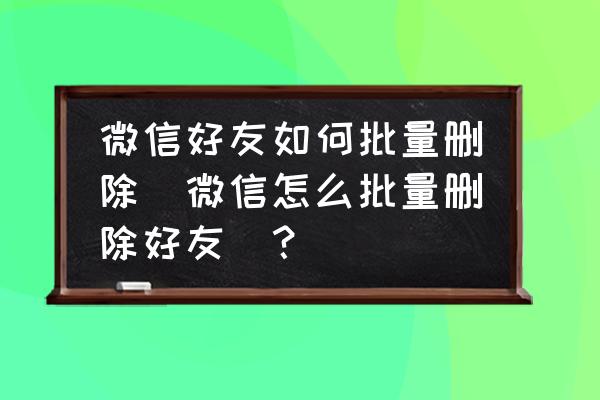 微信好友有啥办法一次性删光 微信好友如何批量删除(微信怎么批量删除好友)？