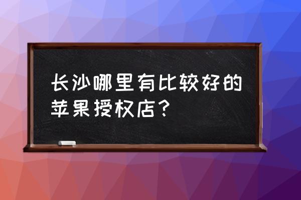 长沙芙蓉区哪里有修手机屏幕的 长沙哪里有比较好的苹果授权店？