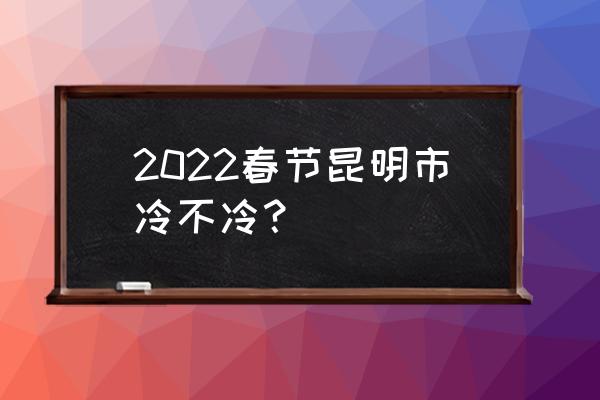 春节去云南天气怎么样 2022春节昆明市冷不冷？