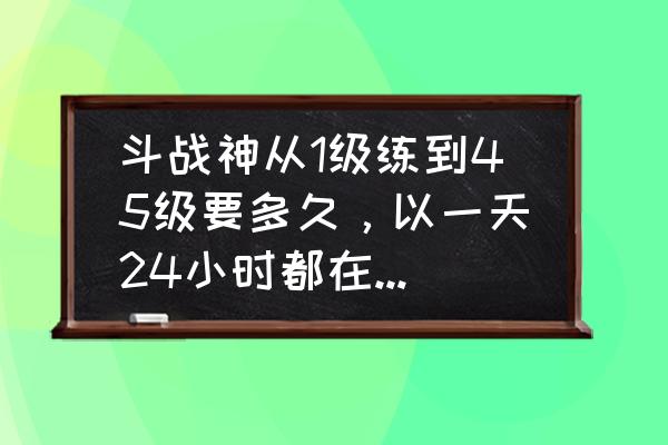 斗战神65升70要多久 斗战神从1级练到45级要多久，以一天24小时都在玩来计算？