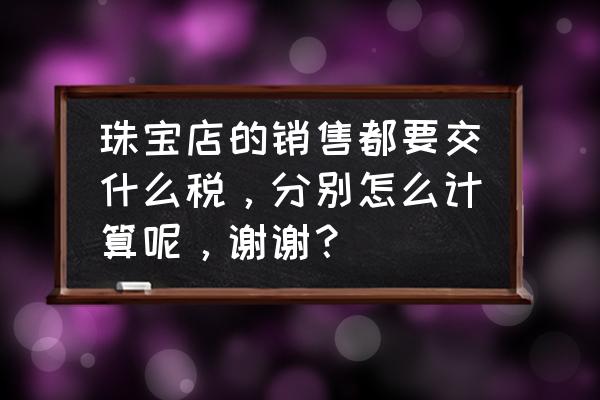 水晶珠宝怎么纳税 珠宝店的销售都要交什么税，分别怎么计算呢，谢谢？