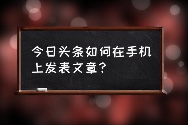 今日头条怎么用手机写软文 今日头条如何在手机上发表文章？