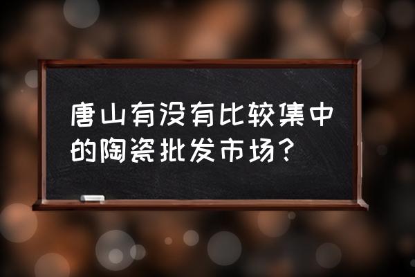 唐山陶瓷一条街在什么地方 唐山有没有比较集中的陶瓷批发市场？