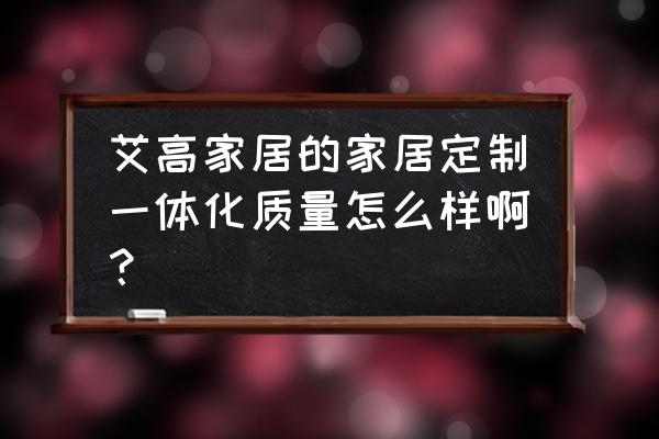 艾高家居衣柜定制环保吗运城 艾高家居的家居定制一体化质量怎么样啊？