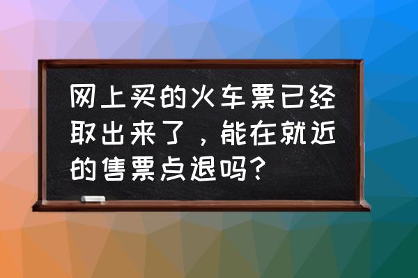 已取车票只能在乘车站退票吗 网上买的火车票已经取出来了，能在就近的售票点退吗？