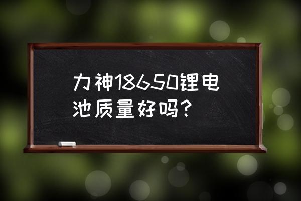 天津力神锂电池质量怎样 力神18650锂电池质量好吗？