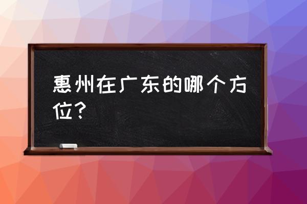 惠州属于哪个方位 惠州在广东的哪个方位？