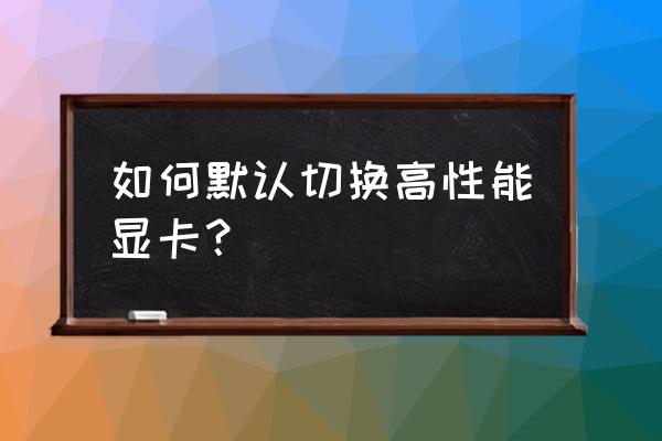 怎么默认高性能显卡 如何默认切换高性能显卡？