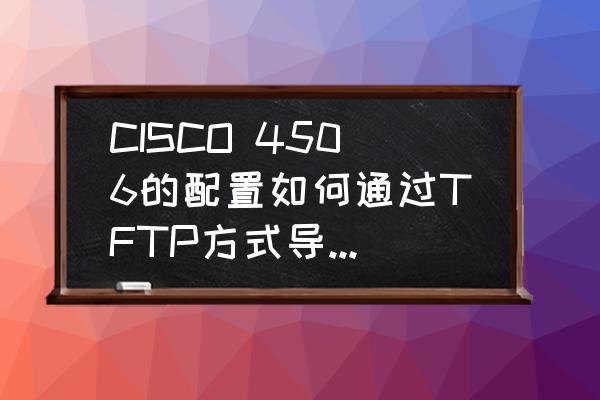 请教思科交换机的配置怎么导出来 CISCO 4506的配置如何通过TFTP方式导入和导出？