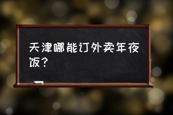 天津的外卖有哪几家 天津哪能订外卖年夜饭？