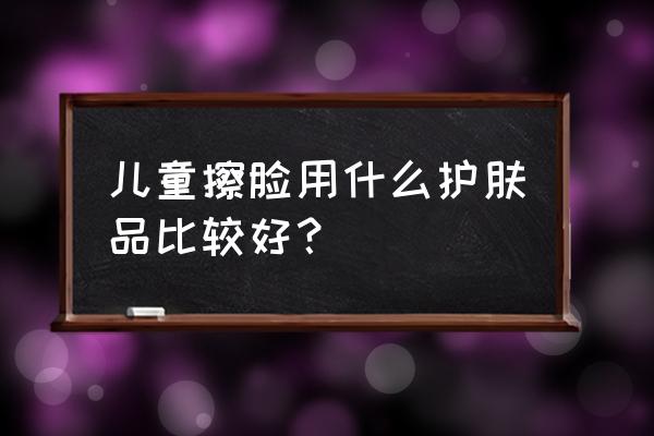 小孩子适合用什么护肤品 儿童擦脸用什么护肤品比较好？