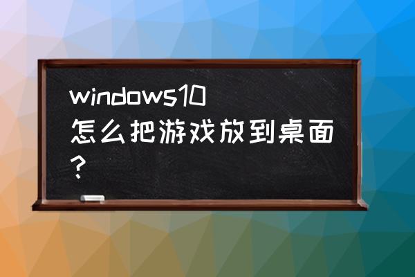 游戏到电脑桌面怎么按 windows10怎么把游戏放到桌面？