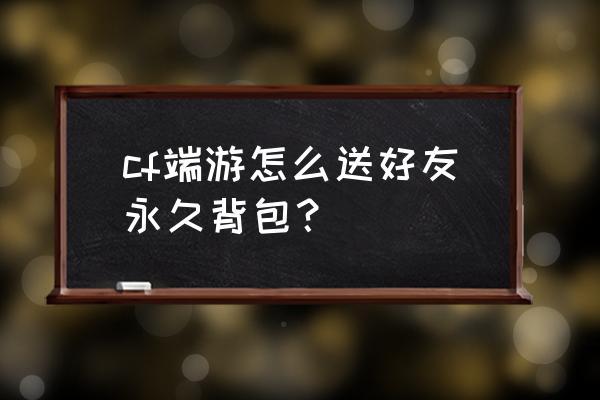 cf背包能不能赠送给别人 cf端游怎么送好友永久背包？