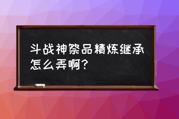 斗战神高等级怎么即成到低等级 斗战神祭品精炼继承怎么弄啊？