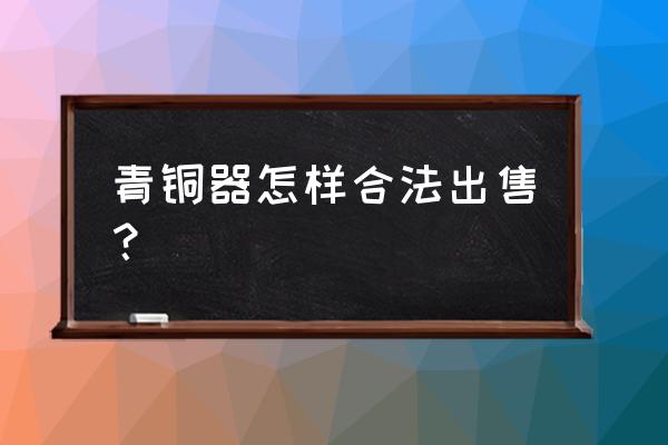 青铜器怎么交易不犯法 青铜器怎样合法出售？