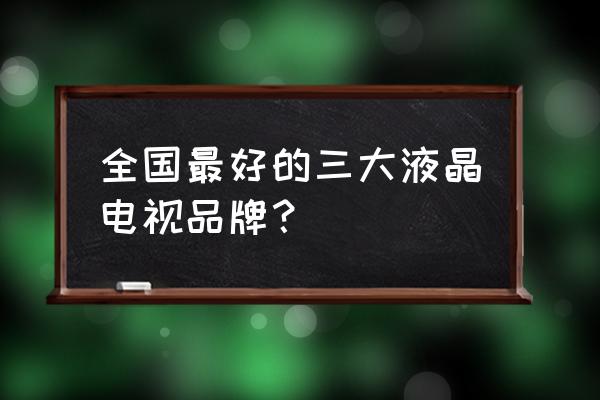 国产液晶电视哪种品牌比较好 全国最好的三大液晶电视品牌？