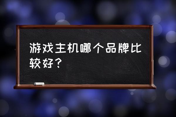 游戏主机哪个品牌好点 游戏主机哪个品牌比较好？