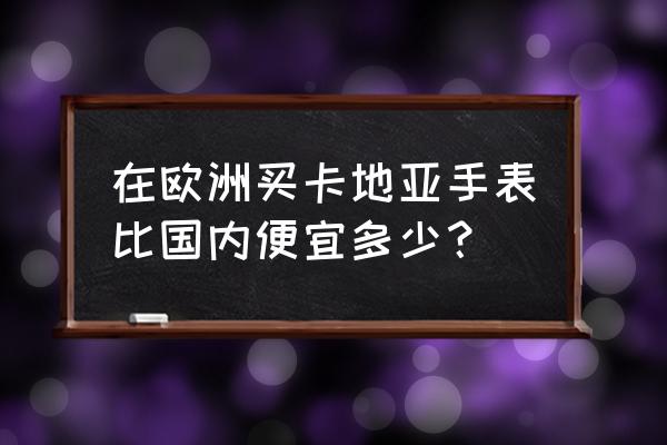 全球哪里的卡地亚手表最便宜 在欧洲买卡地亚手表比国内便宜多少？