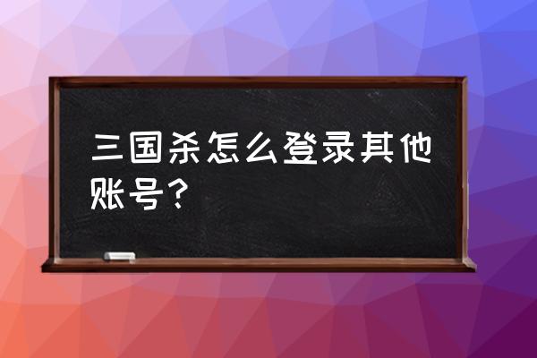 手机三国杀怎样退出 三国杀怎么登录其他账号？