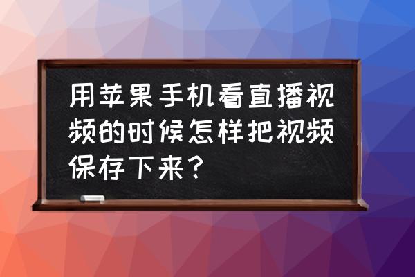 苹果手机实时怎么保存 用苹果手机看直播视频的时候怎样把视频保存下来？