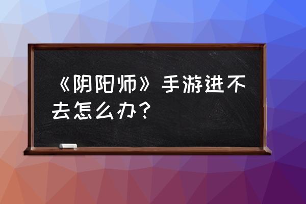 阴阳师为什么微信登不上去 《阴阳师》手游进不去怎么办？