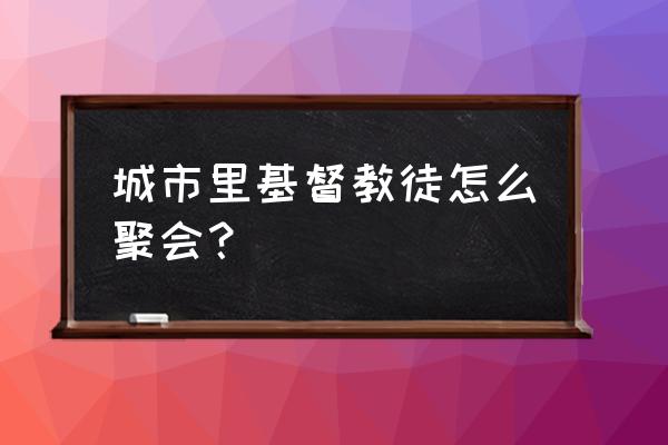 基督教里幸福小组是什么意思 城市里基督教徒怎么聚会？