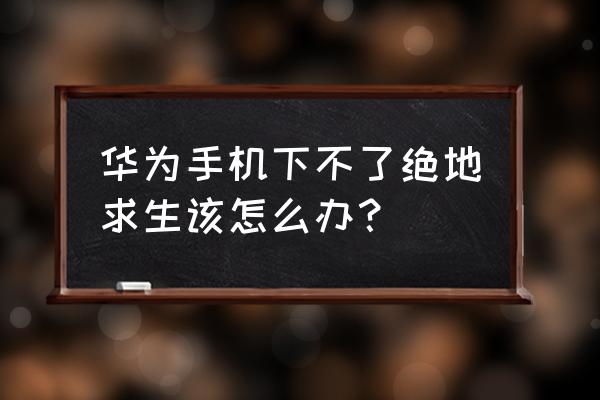 华为可以玩绝地求生刺激战场吗 华为手机下不了绝地求生该怎么办？