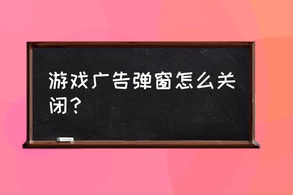 桌面显示游戏广告如何关闭 游戏广告弹窗怎么关闭？