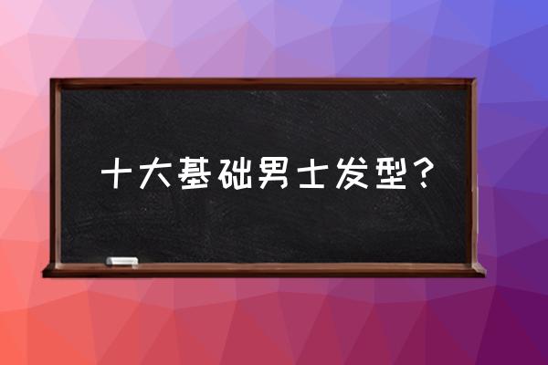 男头型都有什么发型 十大基础男士发型？