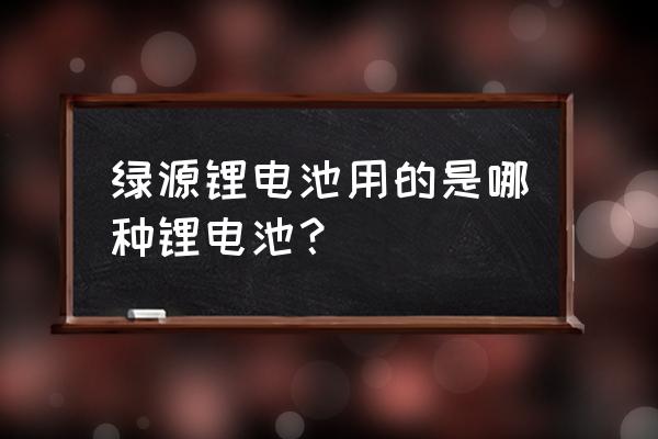 绿源电瓶车是锂电池吗 绿源锂电池用的是哪种锂电池？