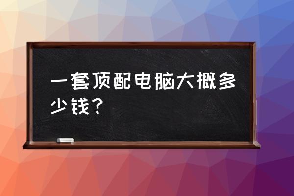 主机电脑高配大概多少钱 一套顶配电脑大概多少钱？