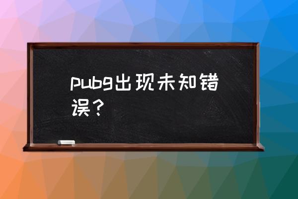 绝地求生为啥一直发现一个错误 pubg出现未知错误？