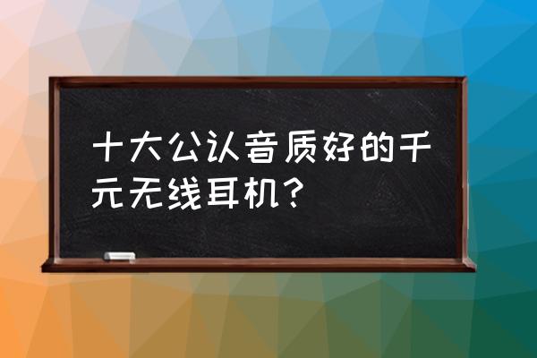 千元蓝牙耳机能听出音质吗 十大公认音质好的千元无线耳机？