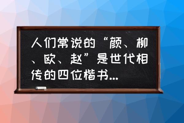 颜真卿是不是楷书书法大家 人们常说的“颜、柳、欧、赵”是世代相传的四位楷书大家，他们的姓名分别是:哪三位和赵孟頫？