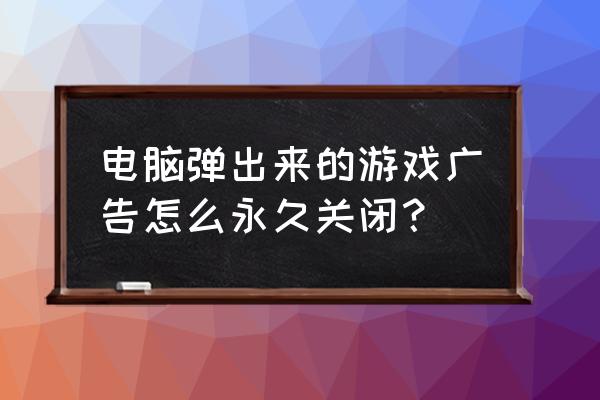 怎样删除网页里面的游戏广告 电脑弹出来的游戏广告怎么永久关闭？