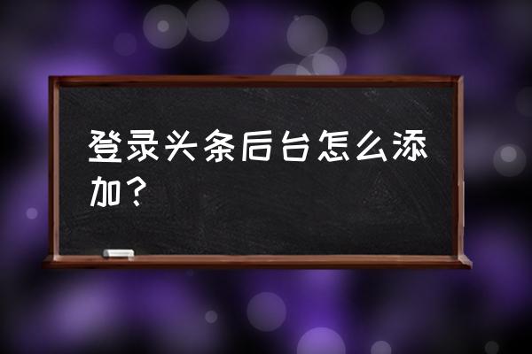 今日头条怎么没有后台 登录头条后台怎么添加？