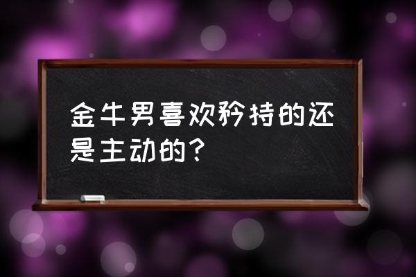 金牛座男是主动的人吗 金牛男喜欢矜持的还是主动的？