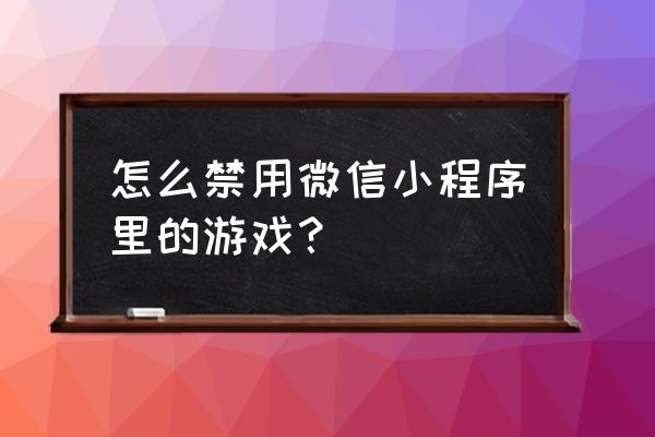 怎么才能关掉微信中的小程序游戏 怎么禁用微信小程序里的游戏？