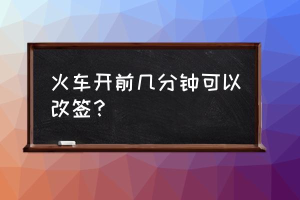 火车开车多久之前可以改签 火车开前几分钟可以改签？