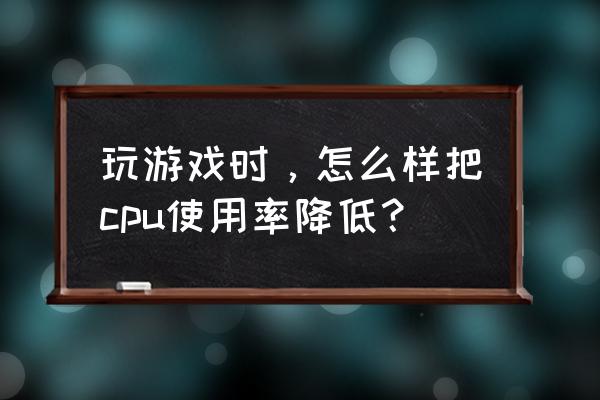 怎么把cpu使用率降下来 玩游戏时，怎么样把cpu使用率降低？