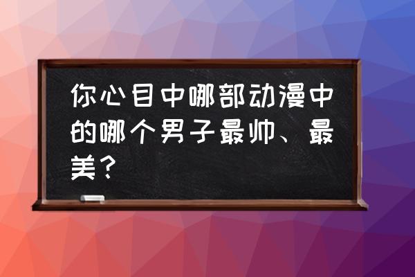 动漫中哪个男生是温柔体贴大方的 你心目中哪部动漫中的哪个男子最帅、最美？