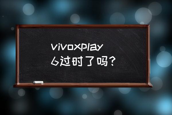 xplay6手机卖多少钱 vivoxplay6过时了吗？