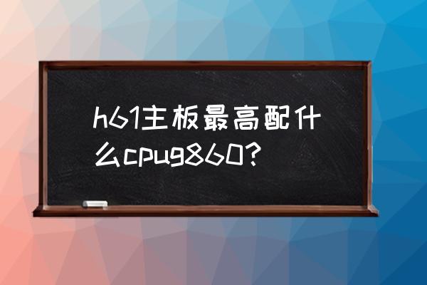 g620cpu升级什么cpu好 h61主板最高配什么cpug860？