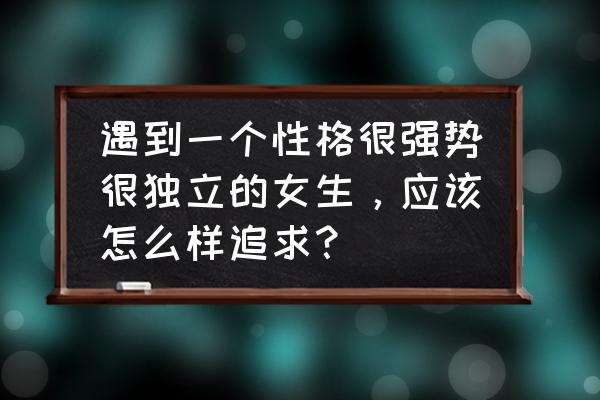 如何自己变得独立 遇到一个性格很强势很独立的女生，应该怎么样追求？